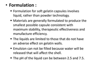 • Formulation :
 Formulation for soft gelatin capsules involves
liquid, rather than powder technology.
 Materials are generally formulated to produce the
smallest possible capsule consistent with
maximum stability, therapeutic effectiveness and
manufacture efficiency.
 The liquids are limited to those that do not have
an adverse effect on gelatin walls.
 Emulsion can not be filled because water will be
released that will affect the shell.
 The pH of the liquid can be between 2.5 and 7.5.
 