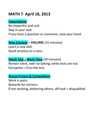 MATH 7 April 18, 2013
Expectations
Be respectful and civil.
Stay in your seat.
If you have a question or comment, raise your hand.
New Concept – VOLUME (15 minutes)
Learn a new skill.
Quick practice as a class.
Finish Test / Work Time (20 minutes)
Remain silent, with no talking, while tests are out.
Disruption = 0 on the test.
Group Project & Competition
Work in pairs.
Rewards for winners.
If not working, bothering others, off-task = disqualified.
 