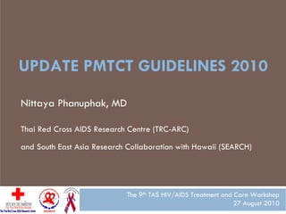 UPDATE PMTCT GUIDELINES 2010

Nittaya Phanuphak, MD

Thai Red Cross AIDS Research Centre (TRC-ARC)

and South East Asia Research Collaboration with Hawaii (SEARCH)




                            The 9th TAS HIV/AIDS Treatment and Care Workshop
                                                               27 August 2010
 