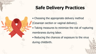 • Choosing the appropriate delivery method
(Cesarean section or vaginal delivery).
• Taking measures to minimize the risk of rupturing
membranes during labor.
• Reducing the chances of exposure to the virus
during childbirth.
Safe Delivery Practices
 
