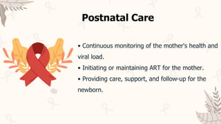 • Continuous monitoring of the mother's health and
viral load.
• Initiating or maintaining ART for the mother.
• Providing care, support, and follow-up for the
newborn.
Postnatal Care
 