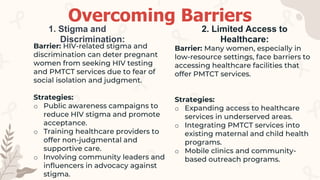 Barrier: HIV-related stigma and
discrimination can deter pregnant
women from seeking HIV testing
and PMTCT services due to fear of
social isolation and judgment.
Strategies:
o Public awareness campaigns to
reduce HIV stigma and promote
acceptance.
o Training healthcare providers to
offer non-judgmental and
supportive care.
o Involving community leaders and
influencers in advocacy against
stigma.
1. Stigma and
Discrimination:
Barrier: Many women, especially in
low-resource settings, face barriers to
accessing healthcare facilities that
offer PMTCT services.
Strategies:
o Expanding access to healthcare
services in underserved areas.
o Integrating PMTCT services into
existing maternal and child health
programs.
o Mobile clinics and community-
based outreach programs.
2. Limited Access to
Healthcare:
Overcoming Barriers
 
