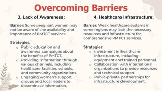 Barrier: Some pregnant women may
not be aware of the availability and
importance of PMTCT services.
Strategies:
o Public education and
awareness campaigns about
the benefits of PMTCT.
o Providing information through
various channels, including
healthcare facilities, schools,
and community organizations.
o Engaging women's support
groups and local leaders to
disseminate information.
3. Lack of Awareness:
Barrier: Weak healthcare systems in
some regions may lack the necessary
resources and infrastructure for
comprehensive PMTCT services.
Strategies:
o Investment in healthcare
infrastructure, including
equipment and trained personnel.
o Collaboration with international
organizations to provide resources
and technical support.
o Public-private partnerships for
infrastructure development.
4. Healthcare Infrastructure:
Overcoming Barriers
 