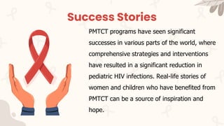 Success Stories
PMTCT programs have seen significant
successes in various parts of the world, where
comprehensive strategies and interventions
have resulted in a significant reduction in
pediatric HIV infections. Real-life stories of
women and children who have benefited from
PMTCT can be a source of inspiration and
hope.
 