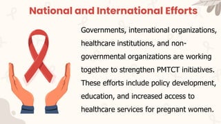 National and International Efforts
Governments, international organizations,
healthcare institutions, and non-
governmental organizations are working
together to strengthen PMTCT initiatives.
These efforts include policy development,
education, and increased access to
healthcare services for pregnant women.
 