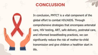 CONCLUSION
In conclusion, PMTCT is a vital component of the
global effort to combat HIV/AIDS. Through
comprehensive strategies that encompass antenatal
care, HIV testing, ART, safe delivery, postnatal care,
and informed breastfeeding practices, we can
significantly reduce the risk of mother-to-child
transmission and give children a healthier start in
life.
 