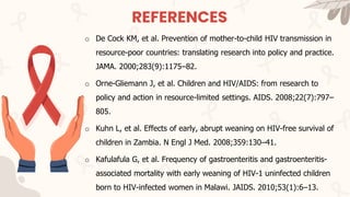 REFERENCES
o De Cock KM, et al. Prevention of mother-to-child HIV transmission in
resource-poor countries: translating research into policy and practice.
JAMA. 2000;283(9):1175–82.
o Orne-Gliemann J, et al. Children and HIV/AIDS: from research to
policy and action in resource-limited settings. AIDS. 2008;22(7):797–
805.
o Kuhn L, et al. Effects of early, abrupt weaning on HIV-free survival of
children in Zambia. N Engl J Med. 2008;359:130–41.
o Kafulafula G, et al. Frequency of gastroenteritis and gastroenteritis-
associated mortality with early weaning of HIV-1 uninfected children
born to HIV-infected women in Malawi. JAIDS. 2010;53(1):6–13.
 