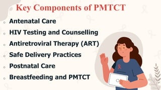 Key Components of PMTCT
o Antenatal Care
o HIV Testing and Counselling
o Antiretroviral Therapy (ART)
o Safe Delivery Practices
o Postnatal Care
o Breastfeeding and PMTCT
 