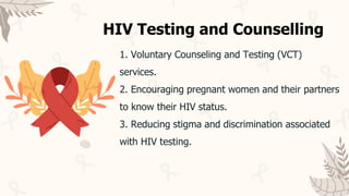 1. Voluntary Counseling and Testing (VCT)
services.
2. Encouraging pregnant women and their partners
to know their HIV status.
3. Reducing stigma and discrimination associated
with HIV testing.
HIV Testing and Counselling
 
