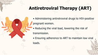 • Administering antiretroviral drugs to HIV-positive
pregnant women.
• Reducing the viral load, lowering the risk of
transmission.
• Ensuring adherence to ART to maintain low viral
loads.
Antiretroviral Therapy (ART)
 