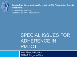 Special issues for adherence in PMTCT Sara Riese, MIA, MPH PMTCT Program Officer Supporting Sustainable Adherence to HIV Prevention, Care & Treatment ICAP Technical Workshop October 19-22, 2009Kigali, Rwanda 