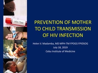 PREVENTION OF MOTHER
TO CHILD TRANSMISSION
OF HIV INFECTION
Helen V. Madamba, MD MPH-TM FPOGS FPIDSOG
July 18, 2019
Cebu Institute of Medicine
 