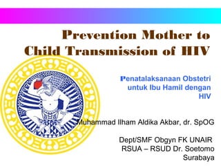 Prevention Mother to
Child Transmission of HIV
Muhammad Ilham Aldika Akbar, dr. SpOG
Dept/SMF Obgyn FK UNAIR
RSUA – RSUD Dr. Soetomo
Surabaya
Penatalaksanaan Obstetri
untuk Ibu Hamil dengan
HIV
 