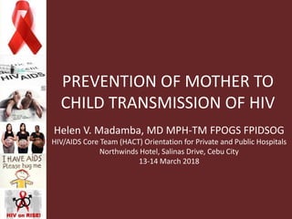 PREVENTION OF MOTHER TO
CHILD TRANSMISSION OF HIV
Helen V. Madamba, MD MPH-TM FPOGS FPIDSOG
HIV/AIDS Core Team (HACT) Orientation for Private and Public Hospitals
Northwinds Hotel, Salinas Drive, Cebu City
13-14 March 2018
 