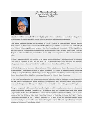 Dr. Manmohan Singh
                                             Prime Minister of India
                                                Personal Profile




India’s fourteenth Prime Minister, Dr. Manmohan Singh is rightly acclaimed as a thinker and a scholar. He is well regarded for
his diligence and his academic approach to work, as well as his accessibility and his unassuming demeanour.


Prime Minister Manmohan Singh was born on September 26, 1932, in a village in the Punjab province of undivided India. Dr.
Singh completed his Matriculation examinations from the Punjab University in 1948. His academic career took him from Punjab
to the University of Cambridge, UK, where he earned a First Class Honours degree in Economics in 1957. Dr. Singh followed
this with a D. Phil in Economics from Nuffield College at Oxford University in 1962. His book, “India’s Export Trends and
Prospects for Self-Sustained Growth” [Clarendon Press, Oxford, 1964] was an early critique of India’s inward-oriented trade
policy.

Dr. Singh’s academic credentials were burnished by the years he spent on the faculty of Punjab University and the prestigious
Delhi School of Economics. He had a brief stint at the UNCTAD Secretariat as well, during these years. This presaged a
subsequent appointment as Secretary General of the South Commission in Geneva between 1987 and 1990.


In 1971, Dr. Singh joined the Government of India as Economic Advisor in the Commerce Ministry. This was soon followed by
his appointment as Chief Economic Advisor in the Ministry of Finance in 1972. Among the many Governmental positions that
Dr. Singh has occupied are Secretary in the Ministry of Finance; Deputy Chairman of the Planning Commission; Governor of the
Reserve Bank of India; Advisor of the Prime Minister; and Chairman of the University Grants Commission.


In what was to become the turning point in the economic history of independent India, Dr. Singh spent five years between 1991
and 1996 as India’s Finance Minister. His role in ushering in a comprehensive policy of economic reforms is now recognized
worldwide. In the popular view of those years in India, that period is inextricably associated with the persona of Dr. Singh.


Among the many awards and honours conferred upon Dr. Singh in his public career, the most prominent are India’s second
highest civilian honour, the Padma Vibhushan (1987); the Jawaharlal Nehru Birth Centenary Award of the Indian Science
Congress (1995); the Asia Money Award for Finance Minister of the Year (1993 and 1994); the Euro Money Award for Finance
Minister of the Year (1993), the Adam Smith Prize of the University of Cambridge (1956); and the Wright’s Prize for
Distinguished Performance at St. John’s College in Cambridge (1955). Dr. Singh has also been honoured by a number of other
associations including the Japanese Nihon Keizai Shimbun. Dr. Singh is a recipient of honorary degrees from many universities
including the Universities of Cambridge and Oxford.
 