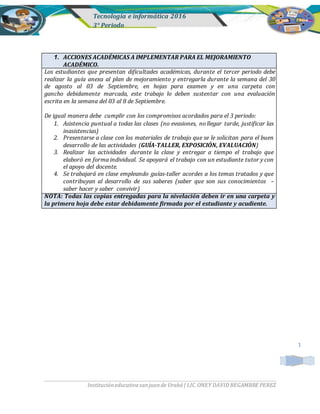 Tecnología e informática 2016
3° Periodo
Institucióneducativasanjuande Urabá| LIC.ONEY DAVID BEGAMBRE PEREZ
1. ACCIONES ACADÉMICAS A IMPLEMENTAR PARA EL MEJORAMIENTO
ACADÉMICO.
Los estudiantes que presentan dificultades académicas, durante el tercer periodo debe
realizar la guía anexa al plan de mejoramiento y entregarla durante la semana del 30
de agosto al 03 de Septiembre, en hojas para examen y en una carpeta con
gancho debidamente marcada, este trabajo lo deben sustentar con una evaluación
escrita en la semana del 03 al 8 de Septiembre.
De igual manera debe cumplir con los compromisos acordados para el 3 periodo:
1. Asistencia puntual a todas las clases (no evasiones, no llegar tarde, justificar las
inasistencias)
2. Presentarse a clase con los materiales de trabajo que se le solicitan para el buen
desarrollo de las actividades (GUÍA-TALLER, EXPOSICIÓN, EVALUACIÓN)
3. Realizar las actividades durante la clase y entregar a tiempo el trabajo que
elaboró en forma individual. Se apoyará el trabajo con un estudiante tutor y con
el apoyo del docente.
4. Se trabajará en clase empleando guías-taller acordes a los temas tratados y que
contribuyan al desarrollo de sus saberes (saber que son sus conocimientos –
saber hacer y saber convivir)
NOTA: Todas las copias entregadas para la nivelación deben ir en una carpeta y
la primera hoja debe estar debidamente firmada por el estudiante y acudiente.
1
 