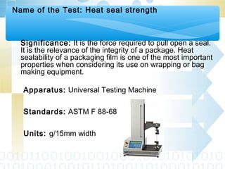 Name of the Test: Heat seal strength
Significance: It is the force required to pull open a seal.
It is the relevance of the integrity of a package. Heat
sealability of a packaging film is one of the most important
properties when considering its use on wrapping or bag
making equipment.
Apparatus: Universal Testing Machine
Standards: ASTM F 88-68
Units: g/15mm width
 