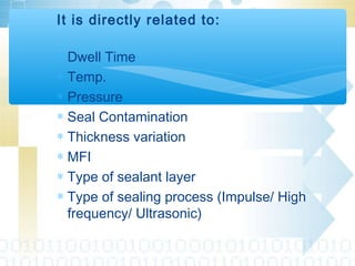 It is directly related to:
∗ Dwell Time
∗ Temp.
∗ Pressure
∗ Seal Contamination
∗ Thickness variation
∗ MFI
∗ Type of sealant layer
∗ Type of sealing process (Impulse/ High
frequency/ Ultrasonic)
 