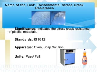 Name of the Test: Environmental Stress Crack
Resistance
Significance: Indicates the stress crack resistance
of plastic materials.
Standards: IS 6312
Apparatus: Oven, Soap Solution
Units: Pass/ Fail
 