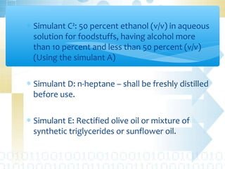 ∗ Simulant C²: 50 percent ethanol (v/v) in aqueous
solution for foodstuffs, having alcohol more
than 10 percent and less than 50 percent (v/v)
(Using the simulant A)
∗ Simulant D: n-heptane – shall be freshly distilled
before use.
∗ Simulant E: Rectified olive oil or mixture of
synthetic triglycerides or sunflower oil.
 