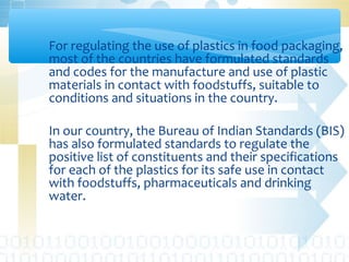 For regulating the use of plastics in food packaging,
most of the countries have formulated standards
and codes for the manufacture and use of plastic
materials in contact with foodstuffs, suitable to
conditions and situations in the country.
In our country, the Bureau of Indian Standards (BIS)
has also formulated standards to regulate the
positive list of constituents and their specifications
for each of the plastics for its safe use in contact
with foodstuffs, pharmaceuticals and drinking
water.
 