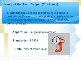 Name of the Test: Caliper (Thickness)
Significance: To check conformity of thickness to
desired specification. It is an important property affecting
mechanical properties, sealability, barrier properties,
performance etc.
Apparatus: Dial gauge micrometer
Standards: IS 2508
Units: mm/ Micron/ Gauge
 