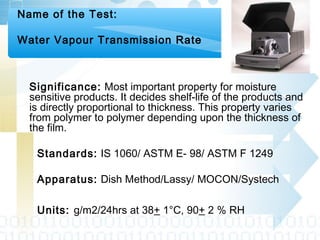 Name of the Test:
Water Vapour Transmission Rate
Significance: Most important property for moisture
sensitive products. It decides shelf-life of the products and
is directly proportional to thickness. This property varies
from polymer to polymer depending upon the thickness of
the film.
Standards: IS 1060/ ASTM E- 98/ ASTM F 1249
Apparatus: Dish Method/Lassy/ MOCON/Systech
Units: g/m2/24hrs at 38+ 1°C, 90+ 2 % RH
 