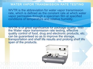 ∗ WVTR is the abbreviation for water vapor transmission
rate, which is defined as the constant rate at which water
vapor permeates through a specimen film at specified
conditions of temperature and relative humidity.
∗ WVTR is of great significance for package quality. With
the Water vapor transmission rate testing, effective
quality control of food, drug and electronic products, etc.
can be guaranteed so as to improve the storage,
transportation and shelf life results and prolong shelf life
span of the products.
WATER VAPOR TRANSMISSION RATE TESTING
 