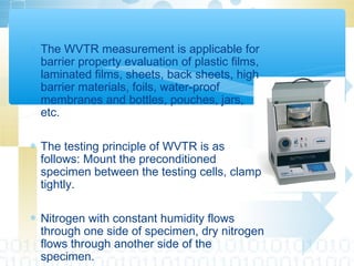 ∗ The WVTR measurement is applicable for
barrier property evaluation of plastic films,
laminated films, sheets, back sheets, high
barrier materials, foils, water-proof
membranes and bottles, pouches, jars,
etc.
∗ The testing principle of WVTR is as
follows: Mount the preconditioned
specimen between the testing cells, clamp
tightly.
∗ Nitrogen with constant humidity flows
through one side of specimen, dry nitrogen
flows through another side of the
specimen.
 