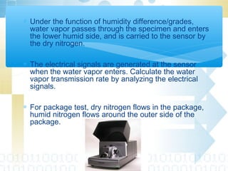 ∗ Under the function of humidity difference/grades,
water vapor passes through the specimen and enters
the lower humid side, and is carried to the sensor by
the dry nitrogen.
∗ The electrical signals are generated at the sensor
when the water vapor enters. Calculate the water
vapor transmission rate by analyzing the electrical
signals.
∗ For package test, dry nitrogen flows in the package,
humid nitrogen flows around the outer side of the
package.
 