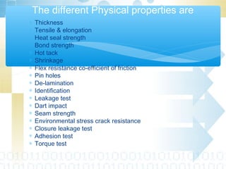∗ Thickness
∗ Tensile & elongation
∗ Heat seal strength
∗ Bond strength
∗ Hot tack
∗ Shrinkage
∗ Flex resistance co-efficient of friction
∗ Pin holes
∗ De-lamination
∗ Identification
∗ Leakage test
∗ Dart impact
∗ Seam strength
∗ Environmental stress crack resistance
∗ Closure leakage test
∗ Adhesion test
∗ Torque test
The different Physical properties are
 