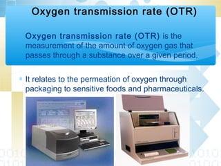 ∗ Oxygen transmission rate (OTR) is the
measurement of the amount of oxygen gas that
passes through a substance over a given period.
∗ It relates to the permeation of oxygen through
packaging to sensitive foods and pharmaceuticals.
Oxygen transmission rate (OTR)
 