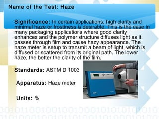 Name of the Test: Haze
Significance: In certain applications, high clarity and
minimal haze or frostiness is desirable. This is the case in
many packaging applications where good clarity
enhances and the polymer structure diffuses light as it
passes through film and cause hazy appearance. The
haze meter is setup to transmit a beam of light, which is
diffused or scattered from its original path. The lower
haze, the better the clarity of the film.
Standards: ASTM D 1003
Apparatus: Haze meter
Units: %
 