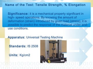 Name of the Test: Tensile Strength, % Elongation
Significance: it is a mechanical property significant in
high- speed operations. By knowing the amount of
deformation (strain) introduced by given load (stress), it is
possible to predict the response of the material under end-
use conditions.
Apparatus: Universal Testing Machine
Standards: IS 2508
Units: Kg/cm2
 