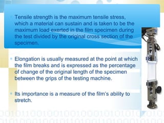 ∗ Tensile strength is the maximum tensile stress,
which a material can sustain and is taken to be the
maximum load exerted in the film specimen during
the test divided by the original cross section of the
specimen.
∗ Elongation is usually measured at the point at which
the film breaks and is expressed as the percentage
of change of the original length of the specimen
between the grips of the testing machine.
∗ Its importance is a measure of the film’s ability to
stretch.
 