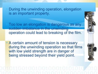 ∗ During the unwinding operation, elongation
is an important property.
∗ Too low an elongation is dangerous as any
sudden imbalance in the unwinding
operation could lead to breaking of the film.
∗ A certain amount of tension is necessary
during the unwinding operation so that films
with low yield strength are in danger of
being stressed beyond their yield point.
 