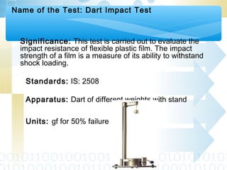 Name of the Test: Dart Impact Test
Significance: This test is carried out to evaluate the
impact resistance of flexible plastic film. The impact
strength of a film is a measure of its ability to withstand
shock loading.
Standards: IS: 2508
Apparatus: Dart of different weights with stand
Units: gf for 50% failure
 