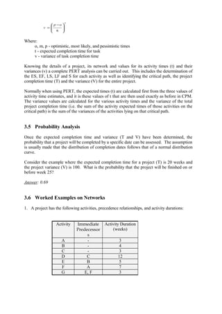 Where:
o, m, p - optimistic, most likely, and pessimistic times
t - expected completion time for task
v - variance of task completion time
Knowing the details of a project, its network and values for its activity times (t) and their
variances (v) a complete PERT analysis can be carried out. This includes the determination of
the ES, EF, LS, LF and S for each activity as well as identifying the critical path, the project
completion time (T) and the variance (V) for the entire project.
Normally when using PERT, the expected times (t) are calculated first from the three values of
activity time estimates, and it is these values of t that are then used exactly as before in CPM.
The variance values are calculated for the various activity times and the variance of the total
project completion time (i.e. the sum of the activity expected times of those activities on the
critical path) is the sum of the variances of the activities lying on that critical path.
3.5 Probability Analysis
Once the expected completion time and variance (T and V) have been determined, the
probability that a project will be completed by a specific date can be assessed. The assumption
is usually made that the distribution of completion dates follows that of a normal distribution
curve.
Consider the example where the expected completion time for a project (T) is 20 weeks and
the project variance (V) is 100. What is the probability that the project will be finished on or
before week 25?
Answer: 0.69
3.6 Worked Examples on Networks
1. A project has the following activities, precedence relationships, and activity durations:
Activity Immediate
Predecessor
s
Activity Duration
(weeks)
A - 3
B - 4
C - 3
D C 12
E B 5
F A 7
G E, F 3
2
6 






 −
=
op
v
 