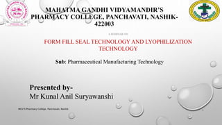 MAHATMA GANDHI VIDYAMANDIR’S
PHARMACY COLLEGE, PANCHAVATI, NASHIK-
422003
A SEMINAR ON
FORM FILL SEAL TECHNOLOGY AND LYOPHILIZATION
TECHNOLOGY
MGV’S Pharmacy College, Panchavati, Nashik
1
Presented by-
Mr Kunal Anil Suryawanshi
Sub: Pharmaceutical Manufacturing Technology
 