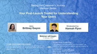 Your Post-Launch Toolkit for Understanding
Your Users
Brittney Gwynn Hannah Flynn
With: Moderated by:
TO USE YOUR COMPUTER'S AUDIO:
When the webinar begins, you will be connected to audio using
your computer's microphone and speakers (VoIP). A headset is
recommended.
Webinar will begin:
11:00 am, PDT
TO USE YOUR TELEPHONE:
If you prefer to use your phone, you must select "Use
Telephone" after joining the webinar and call in using the
numbers below.
United States: +1 (415) 655-0052
Access Code: 568-791-684
Audio PIN: Shown after joining the webinar
--OR--
Setting the Customer’s Journey
Webinar Series
 