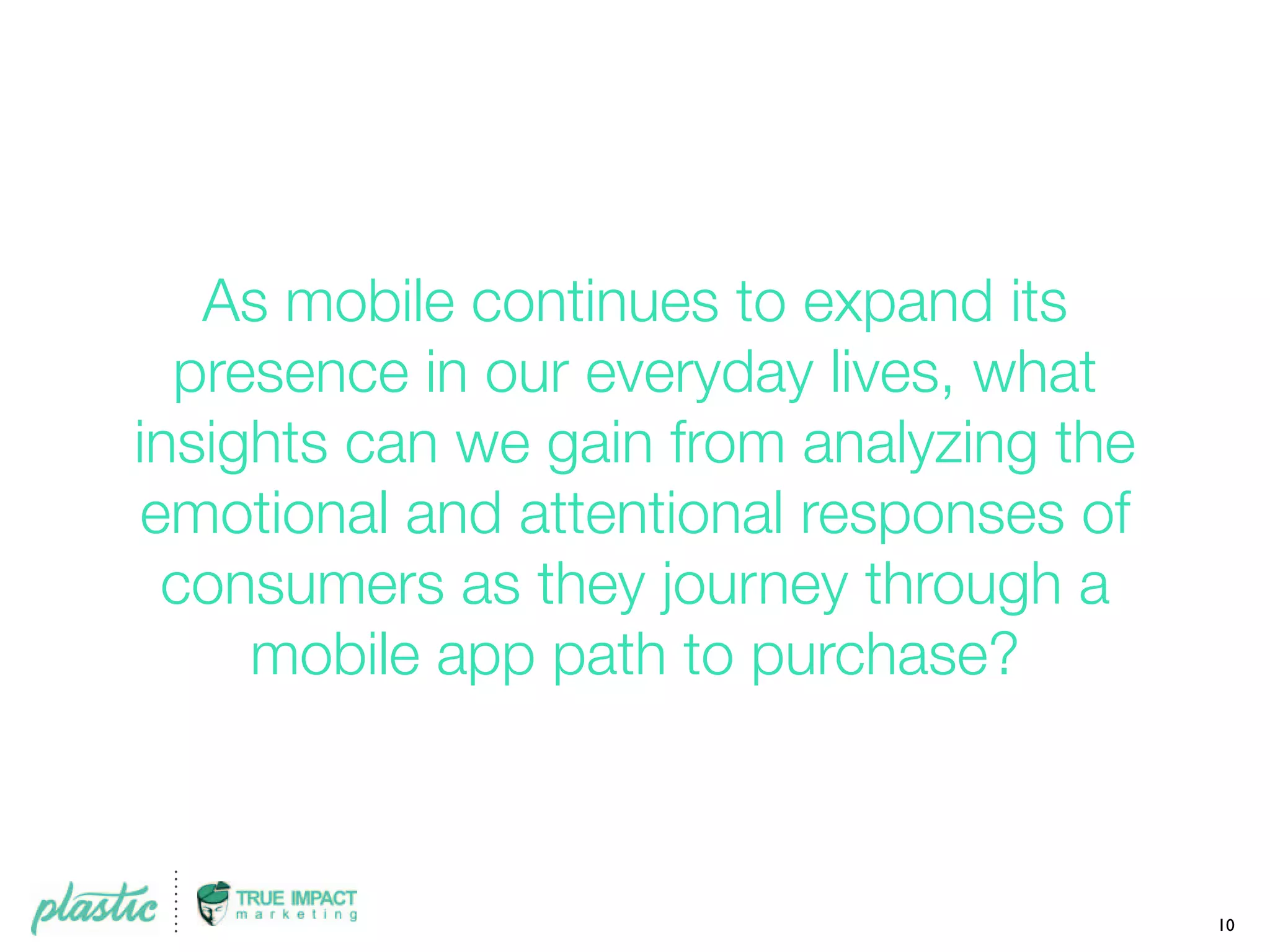 As mobile continues to expand its
presence in our everyday lives, what
insights can we gain from analyzing the
emotional and attentional responses of
consumers as they journey through a
mobile app path to purchase?
10
 