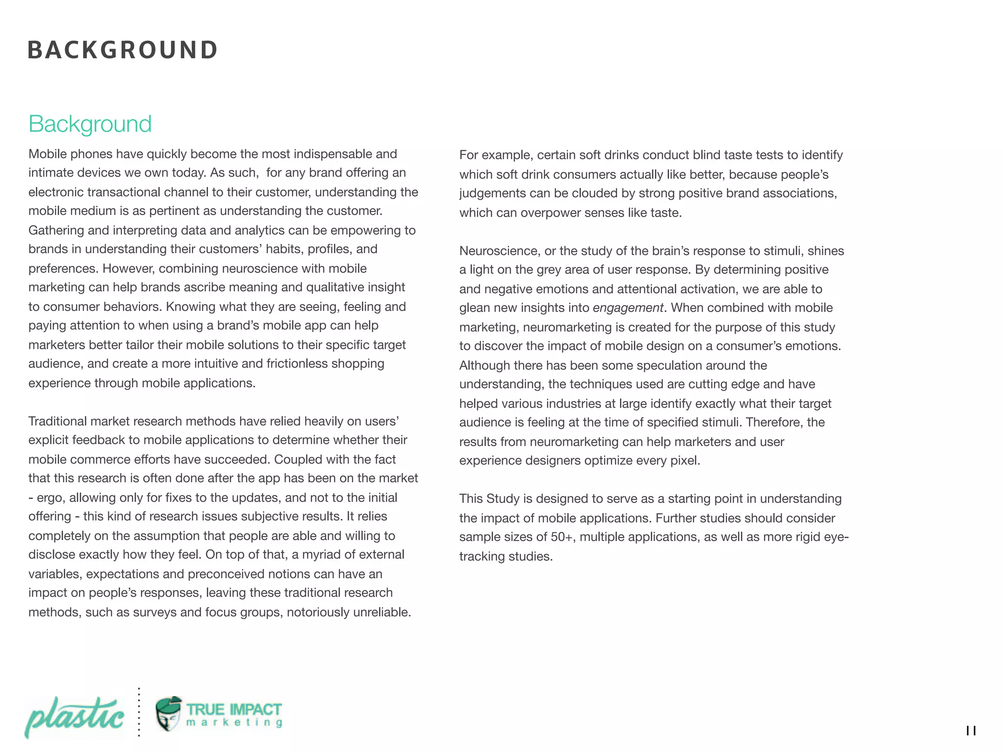 Background
Mobile phones have quickly become the most indispensable and
intimate devices we own today. As such, for any brand offering an
electronic transactional channel to their customer, understanding the
mobile medium is as pertinent as understanding the customer.
Gathering and interpreting data and analytics can be empowering to
brands in understanding their customers’ habits, proﬁles, and
preferences. However, combining neuroscience with mobile
marketing can help brands ascribe meaning and qualitative insight
to consumer behaviors. Knowing what they are seeing, feeling and
paying attention to when using a brand’s mobile app can help
marketers better tailor their mobile solutions to their speciﬁc target
audience, and create a more intuitive and frictionless shopping
experience through mobile applications.
Traditional market research methods have relied heavily on users’
explicit feedback to mobile applications to determine whether their
mobile commerce efforts have succeeded. Coupled with the fact
that this research is often done after the app has been on the market
- ergo, allowing only for ﬁxes to the updates, and not to the initial
offering - this kind of research issues subjective results. It relies
completely on the assumption that people are able and willing to
disclose exactly how they feel. On top of that, a myriad of external
variables, expectations and preconceived notions can have an
impact on people’s responses, leaving these traditional research
methods, such as surveys and focus groups, notoriously unreliable.
For example, certain soft drinks conduct blind taste tests to identify
which soft drink consumers actually like better, because people’s
judgements can be clouded by strong positive brand associations,
which can overpower senses like taste.
Neuroscience, or the study of the brain’s response to stimuli, shines
a light on the grey area of user response. By determining positive
and negative emotions and attentional activation, we are able to
glean new insights into engagement. When combined with mobile
marketing, neuromarketing is created for the purpose of this study
to discover the impact of mobile design on a consumer’s emotions.
Although there has been some speculation around the
understanding, the techniques used are cutting edge and have
helped various industries at large identify exactly what their target
audience is feeling at the time of speciﬁed stimuli. Therefore, the
results from neuromarketing can help marketers and user
experience designers optimize every pixel.
This Study is designed to serve as a starting point in understanding
the impact of mobile applications. Further studies should consider
sample sizes of 50+, multiple applications, as well as more rigid eye-
tracking studies. 
11
BACKGROUND
 