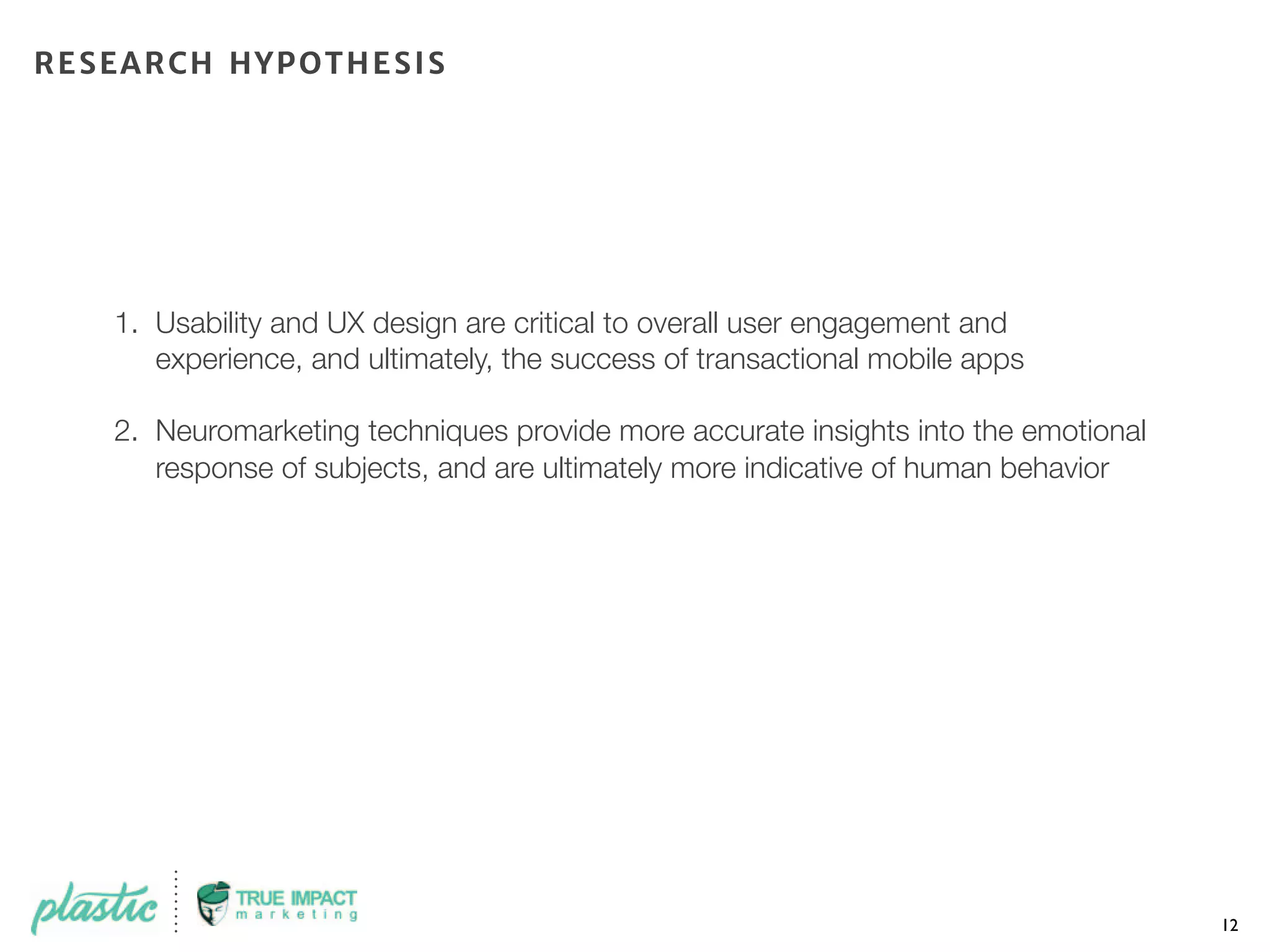 1. Usability and UX design are critical to overall user engagement and
experience, and ultimately, the success of transactional mobile apps
2. Neuromarketing techniques provide more accurate insights into the emotional
response of subjects, and are ultimately more indicative of human behavior
12
RESEARCH HYPOTHESIS
 
