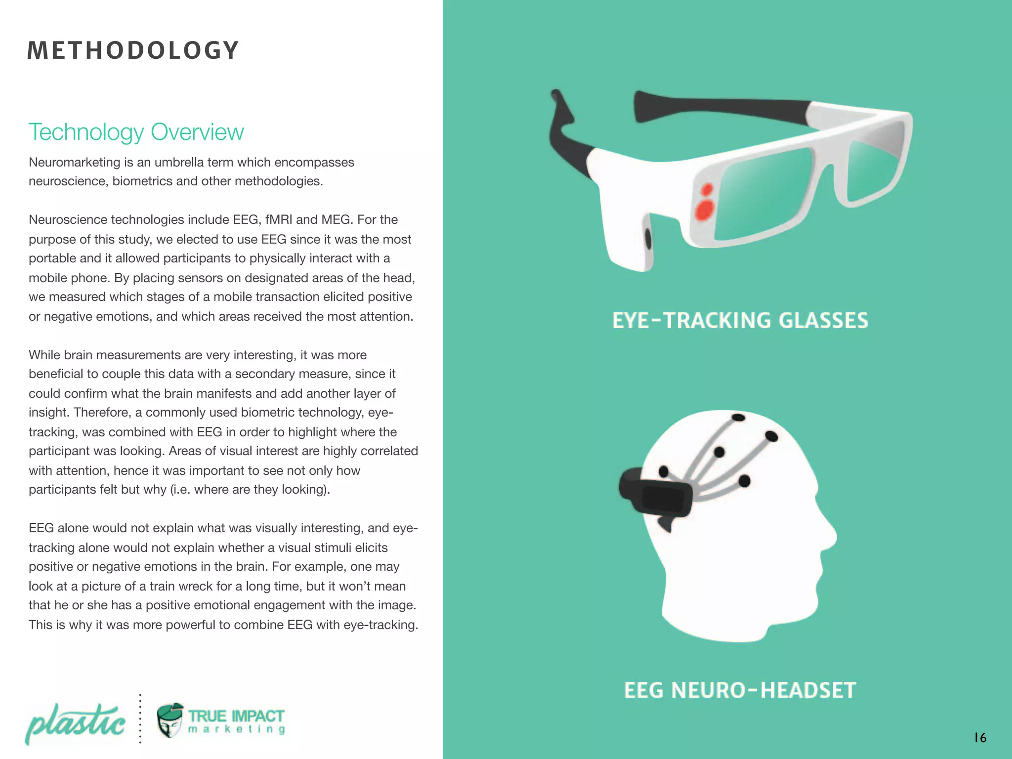 Technology Overview
Neuromarketing is an umbrella term which encompasses
neuroscience, biometrics and other methodologies.
Neuroscience technologies include EEG, fMRI and MEG. For the
purpose of this study, we elected to use EEG since it was the most
portable and it allowed participants to physically interact with a
mobile phone. By placing sensors on designated areas of the head,
we measured which stages of a mobile transaction elicited positive
or negative emotions, and which areas received the most attention.
While brain measurements are very interesting, it was more
beneﬁcial to couple this data with a secondary measure, since it
could conﬁrm what the brain manifests and add another layer of
insight. Therefore, a commonly used biometric technology, eye-
tracking, was combined with EEG in order to highlight where the
participant was looking. Areas of visual interest are highly correlated
with attention, hence it was important to see not only how
participants felt but why (i.e. where are they looking).
EEG alone would not explain what was visually interesting, and eye-
tracking alone would not explain whether a visual stimuli elicits
positive or negative emotions in the brain. For example, one may
look at a picture of a train wreck for a long time, but it won’t mean
that he or she has a positive emotional engagement with the image.
This is why it was more powerful to combine EEG with eye-tracking.
16
METHODOLOGY
 