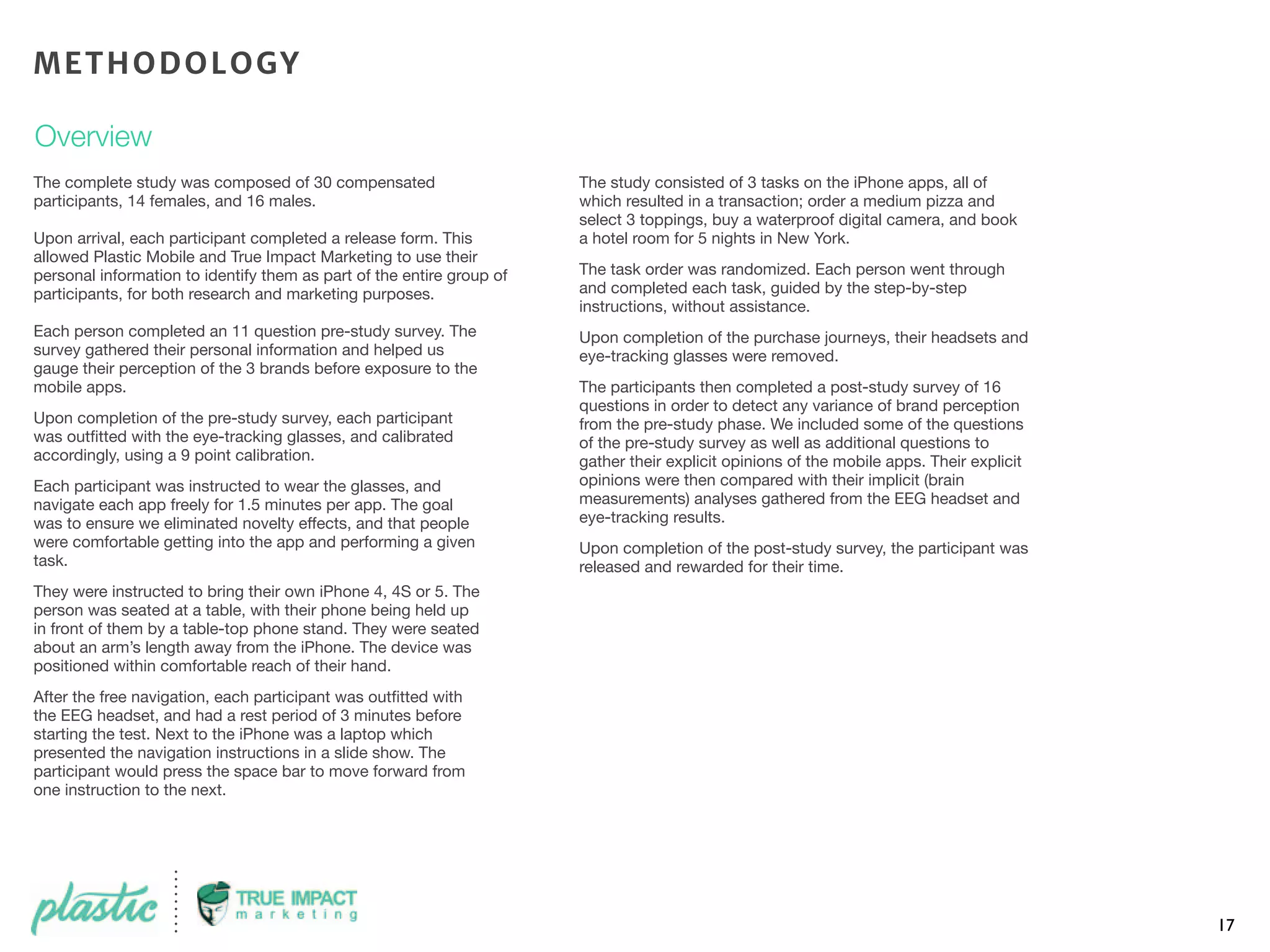17
The complete study was composed of 30 compensated
participants, 14 females, and 16 males.
Upon arrival, each participant completed a release form. This
allowed Plastic Mobile and True Impact Marketing to use their
personal information to identify them as part of the entire group of
participants, for both research and marketing purposes.
Each person completed an 11 question pre-study survey. The
survey gathered their personal information and helped us
gauge their perception of the 3 brands before exposure to the
mobile apps.
Upon completion of the pre-study survey, each participant
was outﬁtted with the eye-tracking glasses, and calibrated
accordingly, using a 9 point calibration.
Each participant was instructed to wear the glasses, and
navigate each app freely for 1.5 minutes per app. The goal
was to ensure we eliminated novelty effects, and that people
were comfortable getting into the app and performing a given
task.
They were instructed to bring their own iPhone 4, 4S or 5. The
person was seated at a table, with their phone being held up
in front of them by a table-top phone stand. They were seated
about an arm’s length away from the iPhone. The device was
positioned within comfortable reach of their hand.
After the free navigation, each participant was outﬁtted with
the EEG headset, and had a rest period of 3 minutes before
starting the test. Next to the iPhone was a laptop which
presented the navigation instructions in a slide show. The
participant would press the space bar to move forward from
one instruction to the next.
The study consisted of 3 tasks on the iPhone apps, all of
which resulted in a transaction; order a medium pizza and
select 3 toppings, buy a waterproof digital camera, and book
a hotel room for 5 nights in New York.
The task order was randomized. Each person went through
and completed each task, guided by the step-by-step
instructions, without assistance.
Upon completion of the purchase journeys, their headsets and
eye-tracking glasses were removed.
The participants then completed a post-study survey of 16
questions in order to detect any variance of brand perception
from the pre-study phase. We included some of the questions
of the pre-study survey as well as additional questions to
gather their explicit opinions of the mobile apps. Their explicit
opinions were then compared with their implicit (brain
measurements) analyses gathered from the EEG headset and
eye-tracking results.
Upon completion of the post-study survey, the participant was
released and rewarded for their time.
METHODOLOGY
Overview
 