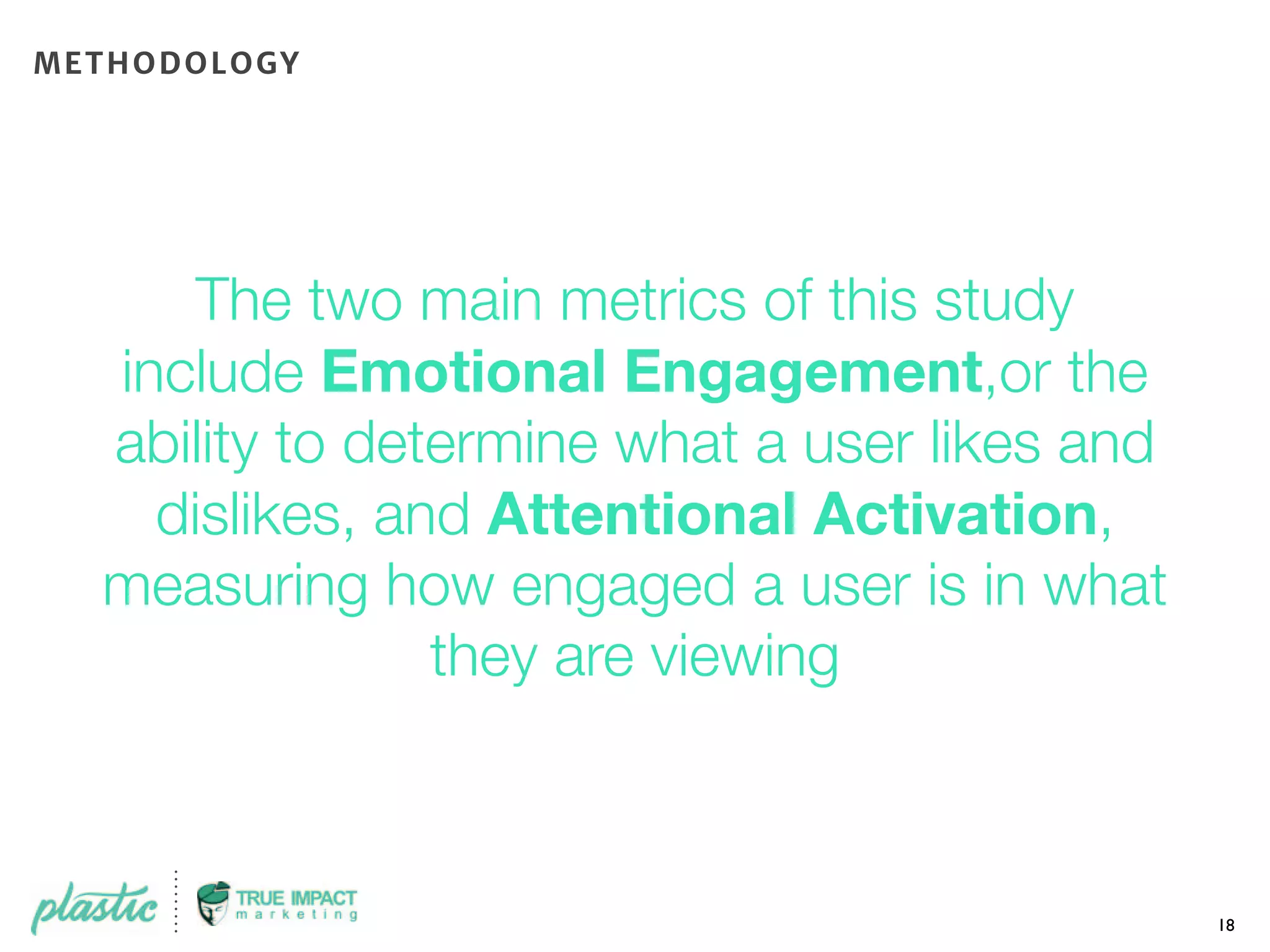 The two main metrics of this study
include Emotional Engagement,or the
ability to determine what a user likes and
dislikes, and Attentional Activation,
measuring how engaged a user is in what
they are viewing
18
METHODOLOGY
 