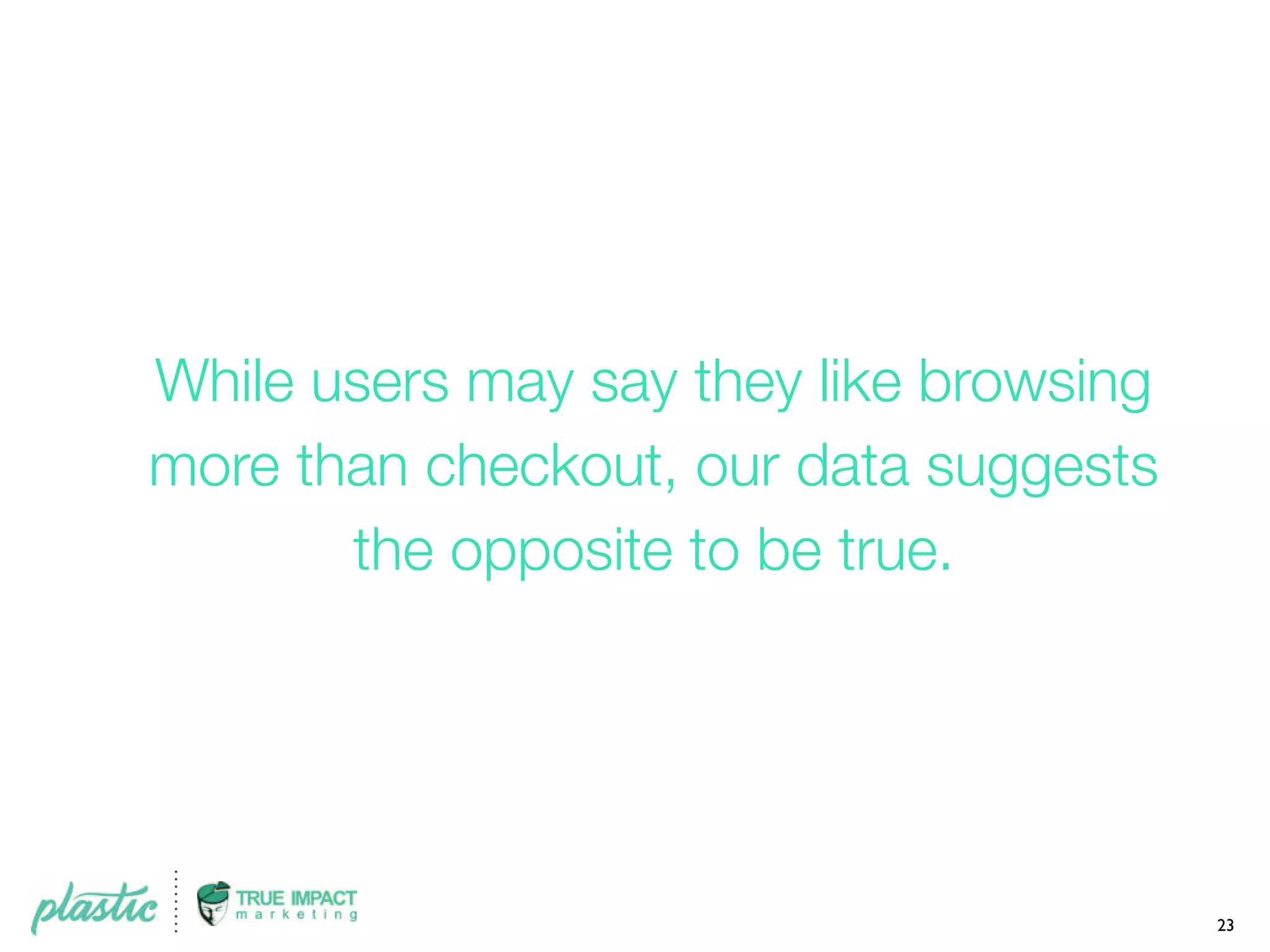 While users may say they like browsing
more than checkout, our data suggests
the opposite to be true.
23
 