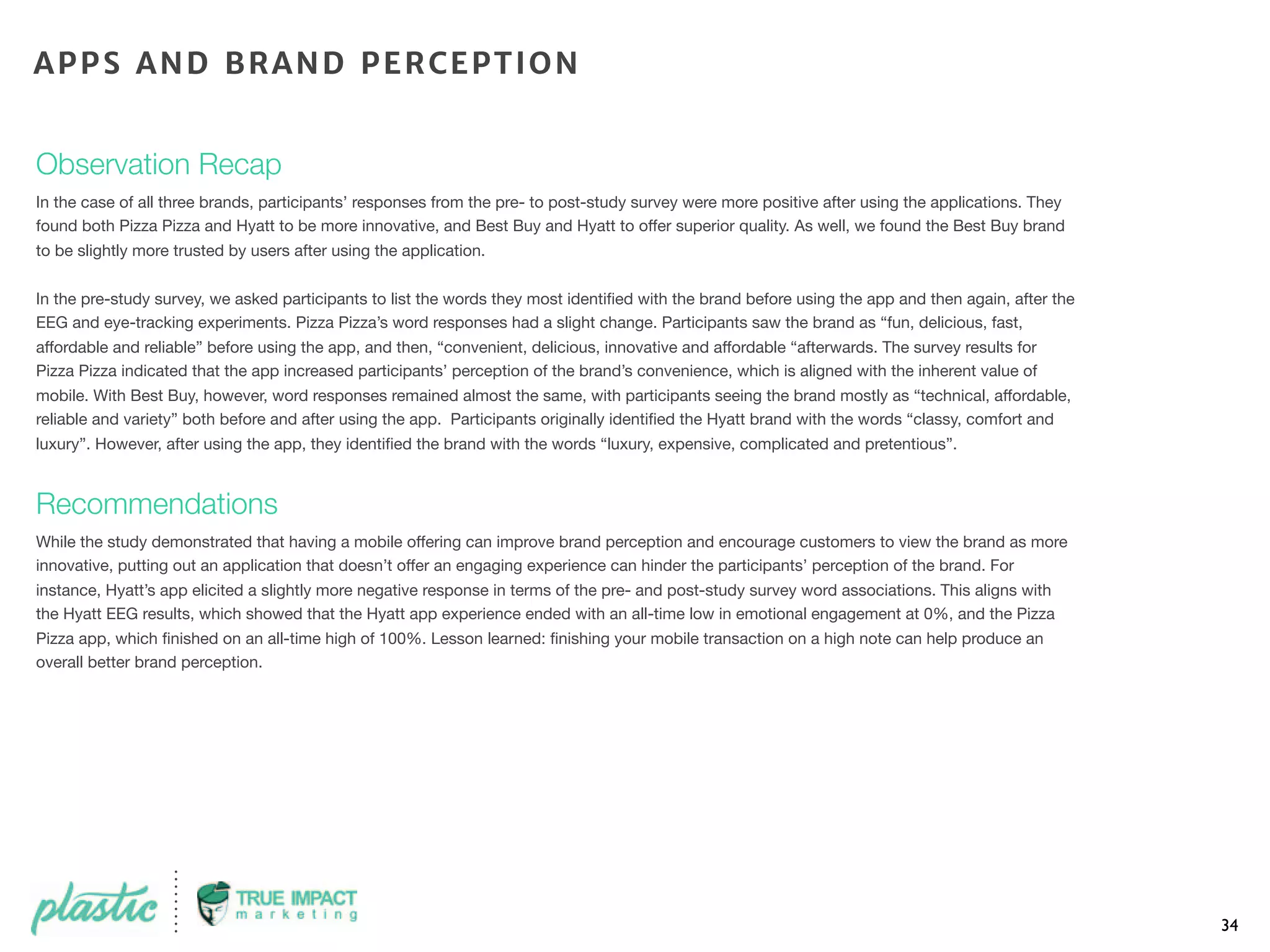 Observation Recap
In the case of all three brands, participants’ responses from the pre- to post-study survey were more positive after using the applications. They
found both Pizza Pizza and Hyatt to be more innovative, and Best Buy and Hyatt to offer superior quality. As well, we found the Best Buy brand
to be slightly more trusted by users after using the application.
In the pre-study survey, we asked participants to list the words they most identiﬁed with the brand before using the app and then again, after the
EEG and eye-tracking experiments. Pizza Pizza’s word responses had a slight change. Participants saw the brand as “fun, delicious, fast,
affordable and reliable” before using the app, and then, “convenient, delicious, innovative and affordable “afterwards. The survey results for
Pizza Pizza indicated that the app increased participants’ perception of the brand’s convenience, which is aligned with the inherent value of
mobile. With Best Buy, however, word responses remained almost the same, with participants seeing the brand mostly as “technical, affordable,
reliable and variety” both before and after using the app. Participants originally identiﬁed the Hyatt brand with the words “classy, comfort and
luxury”. However, after using the app, they identiﬁed the brand with the words “luxury, expensive, complicated and pretentious”.
Recommendations
While the study demonstrated that having a mobile offering can improve brand perception and encourage customers to view the brand as more
innovative, putting out an application that doesn’t offer an engaging experience can hinder the participants’ perception of the brand. For
instance, Hyatt’s app elicited a slightly more negative response in terms of the pre- and post-study survey word associations. This aligns with
the Hyatt EEG results, which showed that the Hyatt app experience ended with an all-time low in emotional engagement at 0%, and the Pizza
Pizza app, which ﬁnished on an all-time high of 100%. Lesson learned: ﬁnishing your mobile transaction on a high note can help produce an
overall better brand perception.
34
APPS AND BRAND PERCEPTION
 