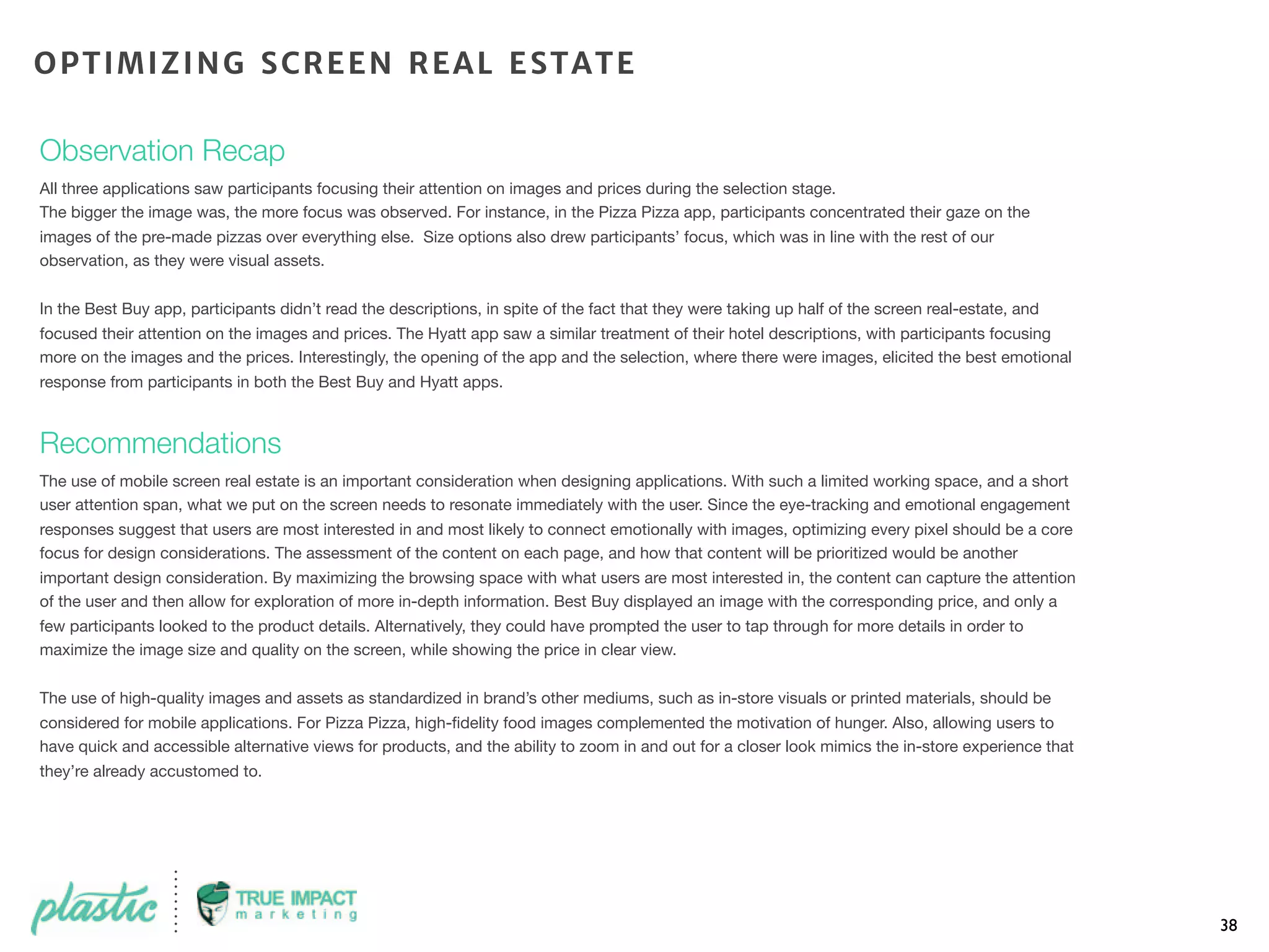 Observation Recap
All three applications saw participants focusing their attention on images and prices during the selection stage.
The bigger the image was, the more focus was observed. For instance, in the Pizza Pizza app, participants concentrated their gaze on the
images of the pre-made pizzas over everything else. Size options also drew participants’ focus, which was in line with the rest of our
observation, as they were visual assets.
In the Best Buy app, participants didn’t read the descriptions, in spite of the fact that they were taking up half of the screen real-estate, and
focused their attention on the images and prices. The Hyatt app saw a similar treatment of their hotel descriptions, with participants focusing
more on the images and the prices. Interestingly, the opening of the app and the selection, where there were images, elicited the best emotional
response from participants in both the Best Buy and Hyatt apps.
Recommendations
The use of mobile screen real estate is an important consideration when designing applications. With such a limited working space, and a short
user attention span, what we put on the screen needs to resonate immediately with the user. Since the eye-tracking and emotional engagement
responses suggest that users are most interested in and most likely to connect emotionally with images, optimizing every pixel should be a core
focus for design considerations. The assessment of the content on each page, and how that content will be prioritized would be another
important design consideration. By maximizing the browsing space with what users are most interested in, the content can capture the attention
of the user and then allow for exploration of more in-depth information. Best Buy displayed an image with the corresponding price, and only a
few participants looked to the product details. Alternatively, they could have prompted the user to tap through for more details in order to
maximize the image size and quality on the screen, while showing the price in clear view.
The use of high-quality images and assets as standardized in brand’s other mediums, such as in-store visuals or printed materials, should be
considered for mobile applications. For Pizza Pizza, high-ﬁdelity food images complemented the motivation of hunger. Also, allowing users to
have quick and accessible alternative views for products, and the ability to zoom in and out for a closer look mimics the in-store experience that
they’re already accustomed to.
38
OPTIMIZING SCREEN REAL ESTATE
 