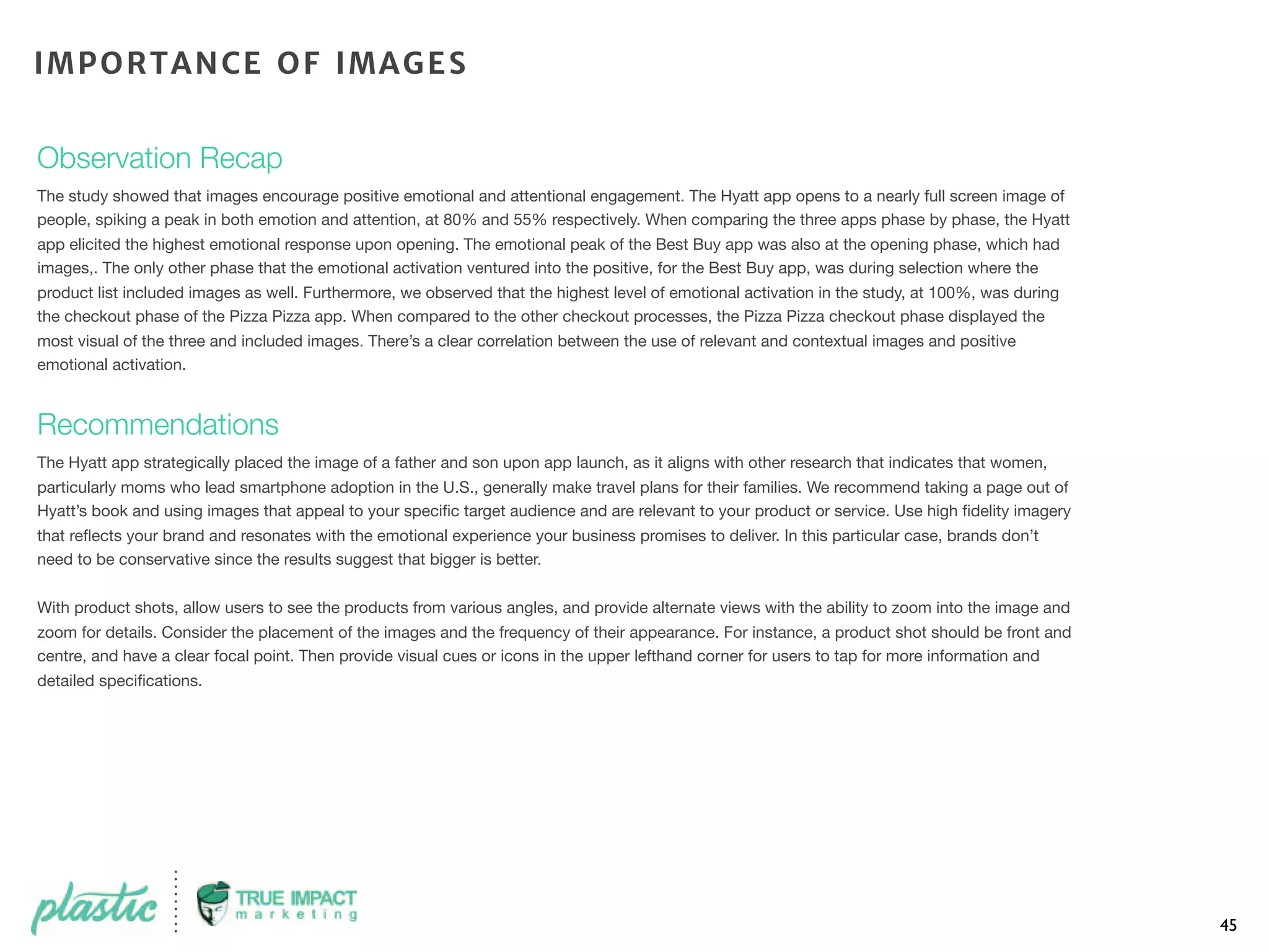 Observation Recap
The study showed that images encourage positive emotional and attentional engagement. The Hyatt app opens to a nearly full screen image of
people, spiking a peak in both emotion and attention, at 80% and 55% respectively. When comparing the three apps phase by phase, the Hyatt
app elicited the highest emotional response upon opening. The emotional peak of the Best Buy app was also at the opening phase, which had
images,. The only other phase that the emotional activation ventured into the positive, for the Best Buy app, was during selection where the
product list included images as well. Furthermore, we observed that the highest level of emotional activation in the study, at 100%, was during
the checkout phase of the Pizza Pizza app. When compared to the other checkout processes, the Pizza Pizza checkout phase displayed the
most visual of the three and included images. There’s a clear correlation between the use of relevant and contextual images and positive
emotional activation.
Recommendations
The Hyatt app strategically placed the image of a father and son upon app launch, as it aligns with other research that indicates that women,
particularly moms who lead smartphone adoption in the U.S., generally make travel plans for their families. We recommend taking a page out of
Hyatt’s book and using images that appeal to your speciﬁc target audience and are relevant to your product or service. Use high ﬁdelity imagery
that reﬂects your brand and resonates with the emotional experience your business promises to deliver. In this particular case, brands don’t
need to be conservative since the results suggest that bigger is better.
With product shots, allow users to see the products from various angles, and provide alternate views with the ability to zoom into the image and
zoom for details. Consider the placement of the images and the frequency of their appearance. For instance, a product shot should be front and
centre, and have a clear focal point. Then provide visual cues or icons in the upper lefthand corner for users to tap for more information and
detailed speciﬁcations.
45
IMPORTANCE OF IMAGES
 